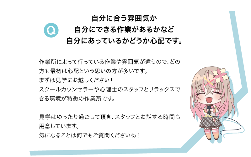 Q 自分に合う雰囲気か自分にできる作業があるかなど自分にあっているかどうか心配です。A 作業所によって行っている作業や雰囲気が違うので、どの方も最初は心配という思いの方が多いです。まずは見学にお越しください！スクールカウンセラーや心理士のスタッフとリラックスできる環境が特徴の作業所です。見学はゆったり過ごして頂き、スタッフとお話する時間も用意しています。気になることは何でもご質問くださいね！